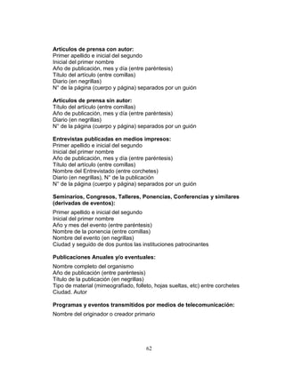 62
Artículos de prensa con autor:
Primer apellido e inicial del segundo
Inicial del primer nombre
Año de publicación, mes y día (entre paréntesis)
Título del artículo (entre comillas)
Diario (en negrillas)
N° de la página (cuerpo y página) separados por un guión
Artículos de prensa sin autor:
Título del artículo (entre comillas)
Año de publicación, mes y día (entre paréntesis)
Diario (en negrillas)
N° de la página (cuerpo y página) separados por un guión
Entrevistas publicadas en medios impresos:
Primer apellido e inicial del segundo
Inicial del primer nombre
Año de publicación, mes y día (entre paréntesis)
Título del artículo (entre comillas)
Nombre del Entrevistado (entre corchetes)
Diario (en negrillas), N° de la publicación
N° de la página (cuerpo y página) separados por un guión
Seminarios, Congresos, Talleres, Ponencias, Conferencias y similares
(derivadas de eventos):
Primer apellido e inicial del segundo
Inicial del primer nombre
Año y mes del evento (entre paréntesis)
Nombre de la ponencia (entre comillas)
Nombre del evento (en negrillas)
Ciudad y seguido de dos puntos las instituciones patrocinantes
Publicaciones Anuales y/o eventuales:
Nombre completo del organismo
Año de publicación (entre paréntesis)
Título de la publicación (en negrillas)
Tipo de material (mimeografiado, folleto, hojas sueltas, etc) entre corchetes
Ciudad. Autor
Programas y eventos transmitidos por medios de telecomunicación:
Nombre del originador o creador primario
 