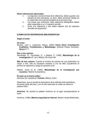 65
Otras indicaciones adicionales:
1) La segunda y tercera líneas de la referencia, deben guardar una
sangría de tres caracteres, es decir, debe comenzar debajo de
la cuarta letra de la primera palabra de la primera línea.
2) Las líneas que conformen cada referencia bibliográfica deben
estar separadas a un (1) espacio sencillo.
3) Entre una referencia y otra deben dejarse dos (2) espacios
sencillos de separación.
EJEMPLOS DE REFERENCIAS BIBLIOGRÁFICAS:
Según el autor:
Un autor:
Álvarez, Juan L; Jurgenson, Gayou. (2003) Cómo Hacer Investigación
Cualitativa. Fundamentos y Metodología. Editorial Paidos Educador.
México D. F.
Dos o tres autores:
Hernández, R., Fernández, C., y Batista, P. (1998). Metodología de la
investigación (5a
. ed.). México: Mc Graw Hill.
Más de tres autores: Cuando el número de autores de una publicación es
mayor a tres, sólo es necesario nombrar a uno de ellos (usualmente el
primero en aparecer) y luego la expresión et ál.
Alberdi, Javier et ál. (1969). Metodología de la investigación por
muestreo. Madrid: Euroamérica.
El autor es el mismo editor:
Sánchez (Ed. Episteme). Poemas. México: Autor.
Obsérvese, que se escribe la abreviatura de la editorial entre paréntesis,
formando parte del autor, y en el sitio reservado al editor se coloca la
palabra Autor.
Anónimo: Se escribe la palabra Anónimo en el lugar correspondiente al
autor.
Anónimo. (1998). Máxima seguridad en Internet. Madrid: Anaya Multimedia.
 