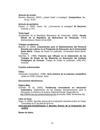 66
Artículo de revista:
Romero, Mauricio. (2003). ¿Usted ‘fusila’ o investiga?. Compendium, No.
54 pp. 16-20.
Artículo de periódico:
Febres, C. (2005, marzo 16). ¿Conocemos la ecología? El Nacional.
Caracas, p. A-4.
Texto legal:
Constitución de la República Bolivariana de Venezuela. (2000). Gaceta
Oficial de la República de Bolivariana de Venezuela, 5.453
(Extraordinaria), Marzo 24 de 2000.
Trabajos académicos:
Becerra, O. (2004). Lineamientos para el Adiestramiento del Personal
Docente que Labora en el Postgrado de Educación de la Universidad
Santa María. Trabajo de Grado no publicado. Universidad Santa María,
Caracas.
Sánchez, E. (1996). Factores que influyen en la elaboración de los
Trabajos de Grado de las Maestrías en Educación del Instituto
Pedagógico de Caracas. Trabajo de Grado no publicado. UPEL-IPC,
Caracas.
Fuentes audiovisuales:
Video:
Venezuela Competitiva. (1995). Guía práctica de la empresa competitiva
[video en VHS]. Caracas: Autor
Documentos electrónicos:
Página Web:
Guzmán, M de. (2003). Tendencias innovadoras en educación
matemática. Organización de los Estados Iberoamericanos para la
Educación, la Ciencia y la Cultura: Editorial Popular. Disponible en:
http://WWW.oei.org.co/oeivirt/edumat.htm [Consulta: 2009, Noviembre 25].
Libro en línea:
Gago, A. (2002). Apuntes acerca de la evaluación educativa [Libro en línea].
Consultado el 27 de abril de 2010 en:
www.sep.gob.mx/wb2/sep/se_5_Apuntes_Acerca_de_la_Evaluación_Ed
ucativa
Bases de datos:
 