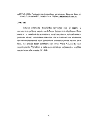 67
ASOVAC. (202). Publicaciones de científicos venezolanos [Base de datos en
línea]. Consultada el 23 de octubre de 2008 en: www.asovac.org.ve
ANEXOS:
Incluyen solamente documentos relevantes para el soporte y
complemento del tema tratado, con la fuente debidamente identificada. Debe
contener, el modelo de las encuestas u otros instrumentos elaborados como
parte del trabajo, instrucciones textuales y otras informaciones adicionales
que resulten necesarias incluir para ampliar o sustentar puntos tratados en el
texto. Los anexos deben identificarse con letras: Anexo A. Anexo B, y así
sucesivamente. Ahora bien, si cada anexo consta de varias partes, se utiliza
una seriación alfanumérica: B-1, B-2.
 