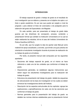 7
INTRODUCCION
El trabajo especial de grado o trabajo de grado es el resultado de
una investigación que se elabora y presenta con el objetivo de optar a un
título o grado académico. Es por eso que puede ser exigido a nivel de
pregrado ( para obtener el título de Licenciado) o de postgrado para la
obtención del grado de Especialista o de Magíster.
En este sentido, para ser presentado el trabajo de grado debe
guiarse por las directrices de concepción, proceso, contenido y
presentación formal que señalen la Institución Universitaria en la cual se
están realizando los estudios, tal es el caso del Instituto Universitario de
Policía Científica (IUPOLC).
Es por ello, que ha surgido la idea de aportar este Manual como
material de apoyo actualizado y concreto, que brinde una guía práctica de
orientación al estudiante investigador durante el proceso de realización de
su trabajo de grado en el Instituto.
Por tanto, el presente manual está compuesto por los siguientes
apartados:
- Secciones del trabajo especial de grado, en el mismo se hace
referencia a cada una de las unidades que conforman el trabajo de
grado.
- Disposiciones generales, se establecen algunas instrucciones que
deben seguir los estudiantes investigadores para la realización del
trabajo de grado.
- Estructura de presentación del trabajo de grado: detalla los esquemas
de estructuración de los tipos de investigación en los cuales se deben
enmarcar las investigaciones dentro del Instituto.
- Descripción de los aspectos estructurales de los capítulos: agrupa las
explicaciones y ejemplificaciones de cada una de las secciones que
conforman el trabajo de grado.
- Normas generales para la presentación del trabajo de grado: se
detallan las normas internas establecidas para la presentación formal
 