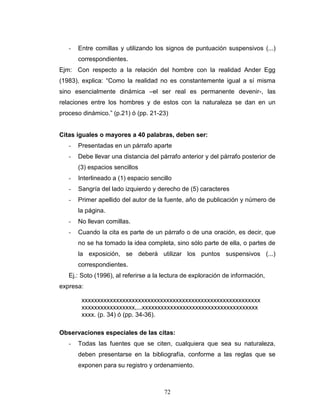 72
- Entre comillas y utilizando los signos de puntuación suspensivos (...)
correspondientes.
Ejm: Con respecto a la relación del hombre con la realidad Ander Egg
(1983), explica: “Como la realidad no es constantemente igual a sí misma
sino esencialmente dinámica –el ser real es permanente devenir-, las
relaciones entre los hombres y de estos con la naturaleza se dan en un
proceso dinámico.” (p.21) ó (pp. 21-23)
Citas iguales o mayores a 40 palabras, deben ser:
- Presentadas en un párrafo aparte
- Debe llevar una distancia del párrafo anterior y del párrafo posterior de
(3) espacios sencillos
- Interlineado a (1) espacio sencillo
- Sangría del lado izquierdo y derecho de (5) caracteres
- Primer apellido del autor de la fuente, año de publicación y número de
la página.
- No llevan comillas.
- Cuando la cita es parte de un párrafo o de una oración, es decir, que
no se ha tomado la idea completa, sino sólo parte de ella, o partes de
la exposición, se deberá utilizar los puntos suspensivos (...)
correspondientes.
Ej.: Soto (1996), al referirse a la lectura de exploración de información,
expresa:
xxxxxxxxxxxxxxxxxxxxxxxxxxxxxxxxxxxxxxxxxxxxxxxxxxxxxxxxx
xxxxxxxxxxxxxxxxx,...xxxxxxxxxxxxxxxxxxxxxxxxxxxxxxxxxxxxx
xxxx. (p. 34) ó (pp. 34-36).
Observaciones especiales de las citas:
- Todas las fuentes que se citen, cualquiera que sea su naturaleza,
deben presentarse en la bibliografía, conforme a las reglas que se
exponen para su registro y ordenamiento.
 