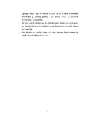 74
agrega y otros. Ej.: la primera vez que se cita la obra: Hernández,
Fernández y Galindo (1997), las demás veces se colocará:
Hernández y otros (1998).
- Es conveniente señalar que las citas textuales deben ser comentadas
en función del tema investigado, no se debe cerrar un punto tratado
con una cita.
- Los párrafos no pueden iniciar con citas, siempre debe iniciarse por
medio de una breve introducción.
 