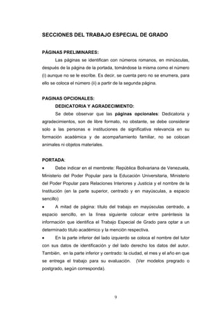 9
SECCIONES DEL TRABAJO ESPECIAL DE GRADO
PÁGINAS PRELIMINARES:
Las páginas se identifican con números romanos, en minúsculas,
después de la página de la portada, tomándose la misma como el número
(i) aunque no se le escribe. Es decir, se cuenta pero no se enumera, para
ello se coloca el número (ii) a partir de la segunda página.
PAGINAS OPCIONALES:
DEDICATORIA Y AGRADECIMIENTO:
Se debe observar que las páginas opcionales: Dedicatoria y
agradecimientos, son de libre formato, no obstante, se debe considerar
solo a las personas e instituciones de significativa relevancia en su
formación académica y de acompañamiento familiar, no se colocan
animales ni objetos materiales.
PORTADA:
 Debe indicar en el membrete: República Bolivariana de Venezuela,
Ministerio del Poder Popular para la Educación Universitaria, Ministerio
del Poder Popular para Relaciones Interiores y Justicia y el nombre de la
Institución (en la parte superior, centrado y en mayúsculas, a espacio
sencillo)
 A mitad de página: título del trabajo en mayúsculas centrado, a
espacio sencillo, en la línea siguiente colocar entre paréntesis la
información que identifica el Trabajo Especial de Grado para optar a un
determinado titulo académico y la mención respectiva.
 En la parte inferior del lado izquierdo se coloca el nombre del tutor
con sus datos de identificación y del lado derecho los datos del autor.
También, en la parte inferior y centrado: la ciudad, el mes y el año en que
se entrega el trabajo para su evaluación. (Ver modelos pregrado o
postgrado, según corresponda).
 
