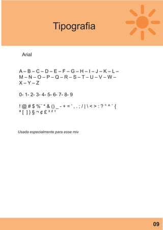 Tipografia
A – B – C – D – E – F – G – H – I – J – K – L –
M – N – O – P – Q – R – S – T – U – V – W –
X – Y – Z
0- 1- 2- 3- 4- 5- 6- 7- 8- 9
! @ # $ %¨ * & () _ - + = ’ , . ; / |  < > : ? ° ^ ` {
ª [ ] } § ¬ ¢ £ ³ ² ¹
Arial
Usada especialmente para esse miv
09
 