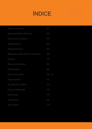 ÍNDICE
Apresentação 01
Missão/Visão/Valores 02
Conceito criativo 03
Argumento 04
Diagramação 05
Relação com outras marcas 06
Cores 07
Monocromatico 08
Tipografia 09
Uso incorreto 10, 11
Aplicações 12
Cartão de visita 13
Papel timbrado 14
Envelope 15
Camiseta 16
Cd & DvD 17
 
