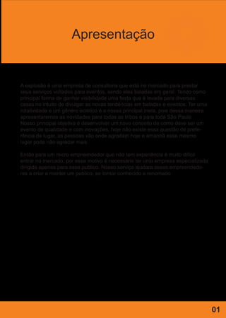 Apresentação
A explosão é uma empresa de consultoria que está no mercado para prestar
seus serviços voltados para eventos, sendo eles baladas em geral. Tendo como
principal forma de ganhar visibilidade uma festa que é levada para diversas
casas no intuito de divulgar as novas tendências em baladas e eventos. Ter uma
rotatividade e um gênero eclético é a nossa principal meta, pois dessa maneira
apresentaremos as novidades para todas as tribos e para toda São Paulo.
Nosso principal objetivo é desenvolver um novo conceito de como deve ser um
evento de qualidade e com inovações, hoje não existe essa questão de prefe-
rência de lugar, as pessoas vão onde agradam hoje e amanhã esse mesmo
lugar pode não agradar mais.
Então para um micro empreendedor que não tem experiência é muito difícil
entrar no mercado, por esse motivo é necessário ter uma empresa especializada
dirigida apenas para esse publico. Nosso serviço ajudara esses empreendedo-
res a criar e manter um publico, se tornar conhecido e renomado
01
 