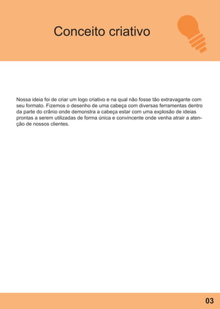 Conceito criativo
Nossa ideia foi de criar um logo criativo e na qual não fosse tão extravagante com
seu formato. Fizemos o desenho de uma cabeça com diversas ferramentas dentro
da parte do crânio onde demonstra a cabeça estar com uma explosão de ideias
prontas a serem utilizadas de forma única e convincente onde venha atrair a aten-
ção de nossos clientes.
03
 