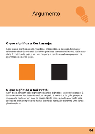 Argumento
O que significa a Cor Laranja:
A cor laranja significa alegria, vitalidade, prosperidade e sucesso. É uma cor
quente resultado da misturas das cores primárias vermelho e amarelo. Está asso-
ciada à criatividade, pois o seu uso desperta a mente e auxilia no processo de
assimilação de novas ideias.
O que significa a Cor Preta:
Além disso, também pode significar elegância, dignidade, luxo e sofisticação. É
bastante comum ver pessoas vestidas de preto em eventos de gala, porque a
roupa preta pode ser um sinal de classe. Neste caso, quando a cor preta está
associada a uma empresa ou marca, ela indica nobreza e transmite uma sensa-
ção de serieda
04
 