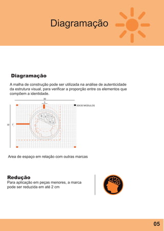 Diagramação
Diagramação
30X30 MODULOS
730
3
30
Area de espaço em relação com outras marcas
Redução
Para aplicação em peças menores, a marca
pode ser reduzida em até 2 cm
A malha de construção pode ser utilizada na análise de autenticidade
da estrutura visual, para verificar a proporção entre os elementos que
compõem a identidade.
05
 