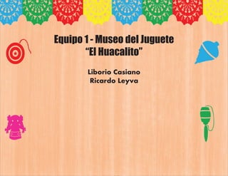 Equipo 1 - Museo del Juguete
“El Huacalito”
Liborio Casiano
Ricardo Leyva
 