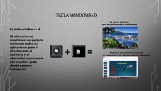TECLA WINDOWS+D
La tecla windows + d :
Al obturarlas en
simultaneo nos permite
minimizar todas las
aplicaciones para ir
directamente al
escritorio y al
obturarlas nuevamente
nos visualiza justo
donde estamos
trabajando
D
Se vera el escritorio
pues las aplicaciones se minimizaran
Al obturar nuevamente el comando
se reestablecerá la vista que estamos trabajando
 