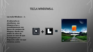 TECLA WINDOWS+L
Las tecla Windows + L:
Al obturarla en
simultaneo, nos
bloquea el pc e
inmediatamente nos
lleva a la ventana de
bloqueo, donde nos
pedirá la calve de
acceso en caso de que
la tengamos pre
dispuesta cada vez que
iniciemos sesión.
 