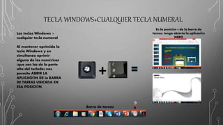 TECLA WINDOWS+CUALQUIER TECLA NUMERAL
Las teclas Windows +
cualquier tecla numeral
Al mantener oprimida la
tecla Windows y en
simultaneo oprimir
alguna de las numéricas
(que son las de la parte
alta del teclado) nos
permite ABRIR LA
APLICACIÓN DE la BARRA
DE TAREAS UBICADA EN
ESA POSICIÓN.
En la posición 9 de la barra de
tareas, tengo abierta la aplicación
NERO
Barra de tareas
9
 