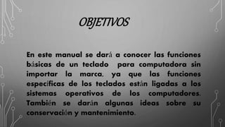 OBJETIVOS
En este manual se dará a conocer las funciones
básicas de un teclado para computadora sin
importar la marca, ya que las funciones
específicas de los teclados están ligadas a los
sistemas operativos de los computadores.
También se darán algunas ideas sobre su
conservación y mantenimiento.
 