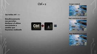Ctrl + z
Las teclas ctrl + z :
Simultáneamente
nos permiten
deshacer el ultimo
movimiento o
cambio que
hayamos realizado
z
Aquí recortamos la imagen
Aquí deshicimos el recorte
Imagen original
 
