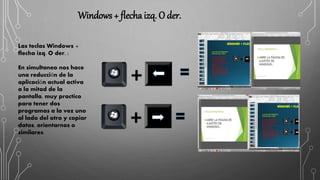 Windows + flecha izq. O der.
Las teclas Windows +
flecha izq. O der. :
En simultaneo nos hace
una reducción de la
aplicación actual activa
a la mitad de la
pantalla, muy practico
para tener dos
programas a la vez uno
al lado del otro y copiar
datos, orientarnos o
similares.
 