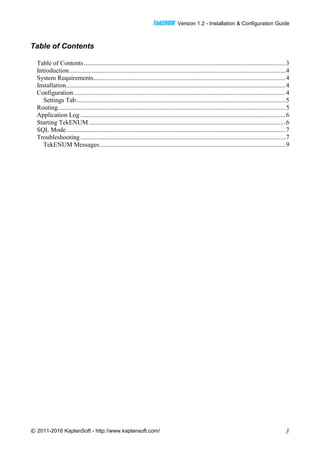 TTeekkEENNUUMM Version 1.2 - Installation & Configuration Guide
© 2011-2016 KaplanSoft - http://www.kaplansoft.com/ 3
Table of Contents
Table of Contents.............................................................................................................................3
Introduction......................................................................................................................................4
System Requirements.......................................................................................................................4
Installation........................................................................................................................................4
Configuration ...................................................................................................................................4
Settings Tab..................................................................................................................................5
Routing.............................................................................................................................................5
Application Log ...............................................................................................................................6
Starting TekENUM..........................................................................................................................6
SQL Mode........................................................................................................................................7
Troubleshooting ...............................................................................................................................7
TekENUM Messages ...................................................................................................................9
 