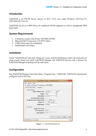 TTeekkEENNUUMM Version 1.2 - Installation & Configuration Guide
© 2011-2016 KaplanSoft - http://www.kaplansoft.com/ 4
Introduction
TekENUM is an ENUM Server (Based on RFC 3761) runs under Windows (XP/Vista/7/8,
2003/2008/2012 Server).
TekENUM can act as a DNS Proxy for undefined ENUM endpoints as well as unsupported DNS
query types.
System Requirements
1. A Windows system with at least 1024 MB of RAM.
2. Microsoft.NET Framework v2.0.50727 (Min.)
3. 2 MB of disk space for installation.
4. Administrative privileges.
Installation
Unzip “TekENUM.zip” and click “Setup.exe” comes with the distribution. Follow the instruction of
setup wizard. Setup will install TekENUM Manager and TekENUM Service, add a shortcut for
TekENUM Manager to desktop and the start menu.
Configuration
Run TekENUM Manager from Start Menu / Program Files / TekENUM. TekENUM automatically
configures itself at first run.
Figure - 1. TekENUM Settings tab
 