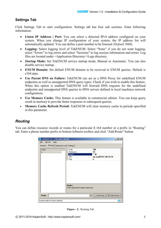 TTeekkEENNUUMM Version 1.2 - Installation & Configuration Guide
© 2011-2016 KaplanSoft - http://www.kaplansoft.com/ 5
Settings Tab
Click Settings Tab to start configuration. Settings tab has four sub sections. Enter following
information:
 Listen IP Address | Port: You can select a detected IPv4 address configured on your
system. When you change IP configuration of your system, the IP address list will
automatically updated. You can define a port number to be listened (Default 5060).
 Logging: Select logging level of TekENUM. Select “None” if you do not want logging,
select “Errors” to log errors and select “Sessions” to log session information and errors. Log
files are located under <Application Directory>Logs directory.
 Startup Mode: Set TekENUM service startup mode, Manual or Automatic. You can also
disable service startup.
 ENUM Domain: Set default ENUM domain to be received in ENUM queries. Default is
e164.arpa.
 Use Parent DNS on Failure: TekENUM can act as a DNS Proxy for undefined ENUM
endpoints as well as unsupported DNS query types. Check if you wish to enable this feature.
When this option is enabled TekENUM will forward DNS requests for the undefined
endpoints and unsupported DNS queries to DNS servers defined in local machines network
configuration.
 Use Memory Cache: This feature is available in commercial edition. You can keep query
result in memory to provide faster responses to subsequent queries.
 Memory Cache Refresh Period: TekENUM will clear memory cache in periods specified
in this parameter.
Routing
You can define resource records or routes for a particular E.164 number or a prefix in “Routing”
tab. Enter a phone number prefix to bottom leftmost textbox and click “Add Route” button.
Figure - 2. Routing Tab
 