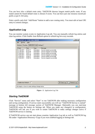 TTeekkEENNUUMM Version 1.2 - Installation & Configuration Guide
© 2011-2016 KaplanSoft - http://www.kaplansoft.com/ 6
You can have also a default route entry. TekENUM chooses longest match prefix route. If any
match cannot be found default route is chosen if exists. You can have just one resource record per
prefix or per E.164 entry.
Enter a prefix and click “Add Route” button to add a new routing entry. You must edit at least URI
entry to commit changes.
Application Log
You can monitor system events in Application Log tab. You can manually refresh log entries and
clear log entries. Click Enable Auto Refresh option to refresh log list every seconds.
Figure - 3. Application Log Tab
Starting TekENUM
Click “Service” menu and select “Start” to run TekENUM after making necessary configuration
and saving configuration. If service starts successfully you will see “TekENUM Service is started”
message at bottom left message section of TekENUM Manager. Optionally you can start/stop
TekENUM using the button on Settings tab. When you make any change(s) in configuration,
TekENUM will ask you if you wish to restart TekENUM to make settings changes active if
TekENUM service is running.
If TekENUM service can not start please examine Application Log tab as well as TekENUM log
file under <Application Directory>Logs if you were enabled logging in Settings tab.
 