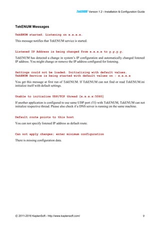 TTeekkEENNUUMM Version 1.2 - Installation & Configuration Guide
© 2011-2016 KaplanSoft - http://www.kaplansoft.com/ 9
TekENUM Messages
TekENUM started. Listening on x.x.x.x.
This message notifies that TekENUM service is started.
Listened IP Address is being changed from x.x.x.x to y.y.y.y.
TekENUM has detected a change in system’s IP configuration and automatically changed listened
IP address. You might change or remove the IP address configured for listening.
Settings could not be loaded. Initializing with default values.
TekENUM Service is being started with default values on : x.x.x.x
You get this message at first run of TekENUM. If TekENUM can not find or read TekENUM.ini
initialize itself with default settings.
Unable to initialize UDP/TCP thread [x.x.x.x:5060]
If another application is configured to use same UDP port (53) with TekENUM, TekENUM can not
initialize respective thread. Please also check if a DNS server is running on the same machine.
Default route points to this host
You can not specify listened IP address as default route.
Can not apply changes; enter minimum configuration
There is missing configuration data.
 