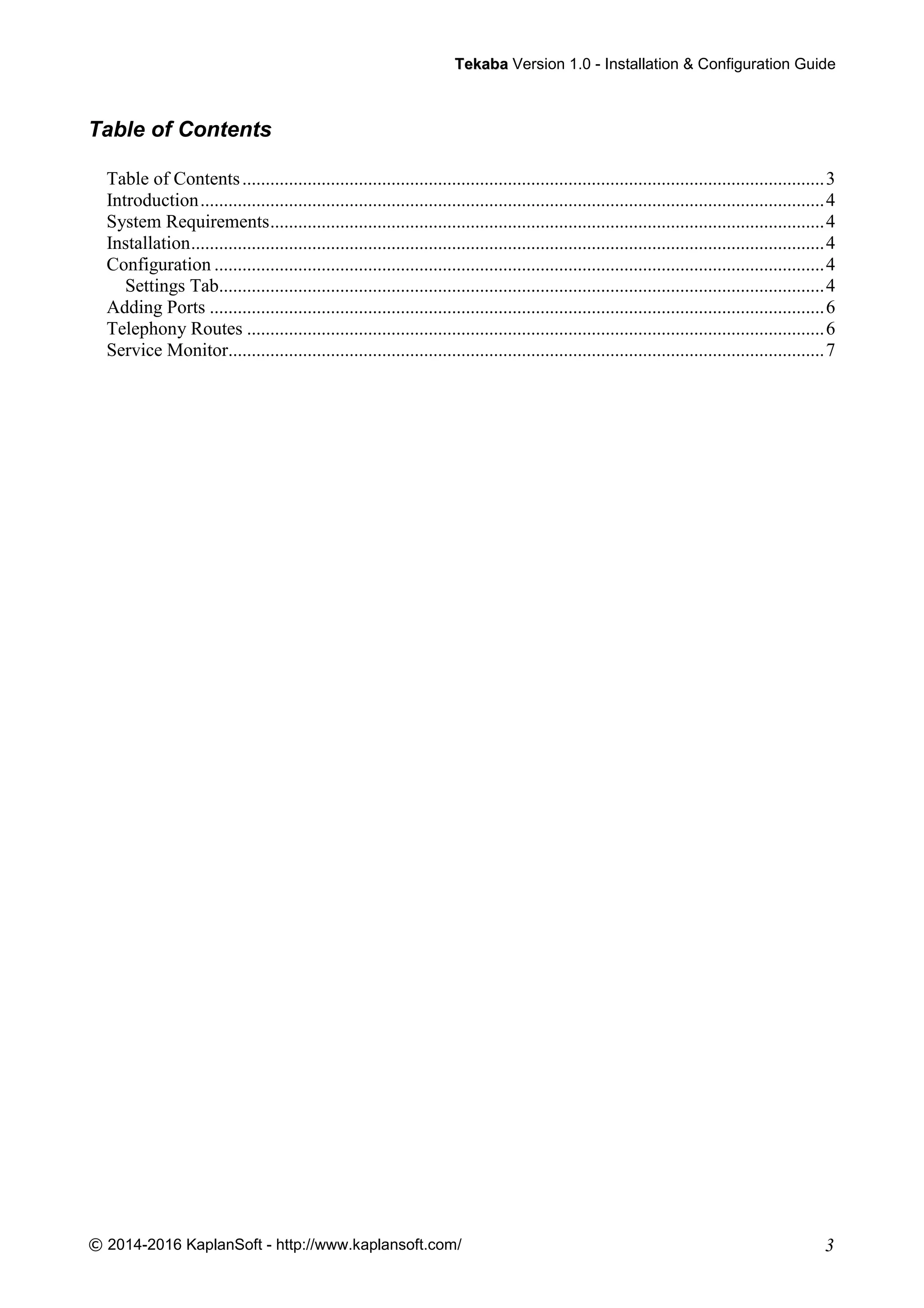 TTeekkaabbaa Version 1.0 - Installation & Configuration Guide
© 2014-2016 KaplanSoft - http://www.kaplansoft.com/ 3
Table of Contents
Table of Contents.............................................................................................................................3
Introduction......................................................................................................................................4
System Requirements.......................................................................................................................4
Installation........................................................................................................................................4
Configuration ...................................................................................................................................4
Settings Tab..................................................................................................................................4
Adding Ports ....................................................................................................................................6
Telephony Routes ............................................................................................................................6
Service Monitor................................................................................................................................7
 