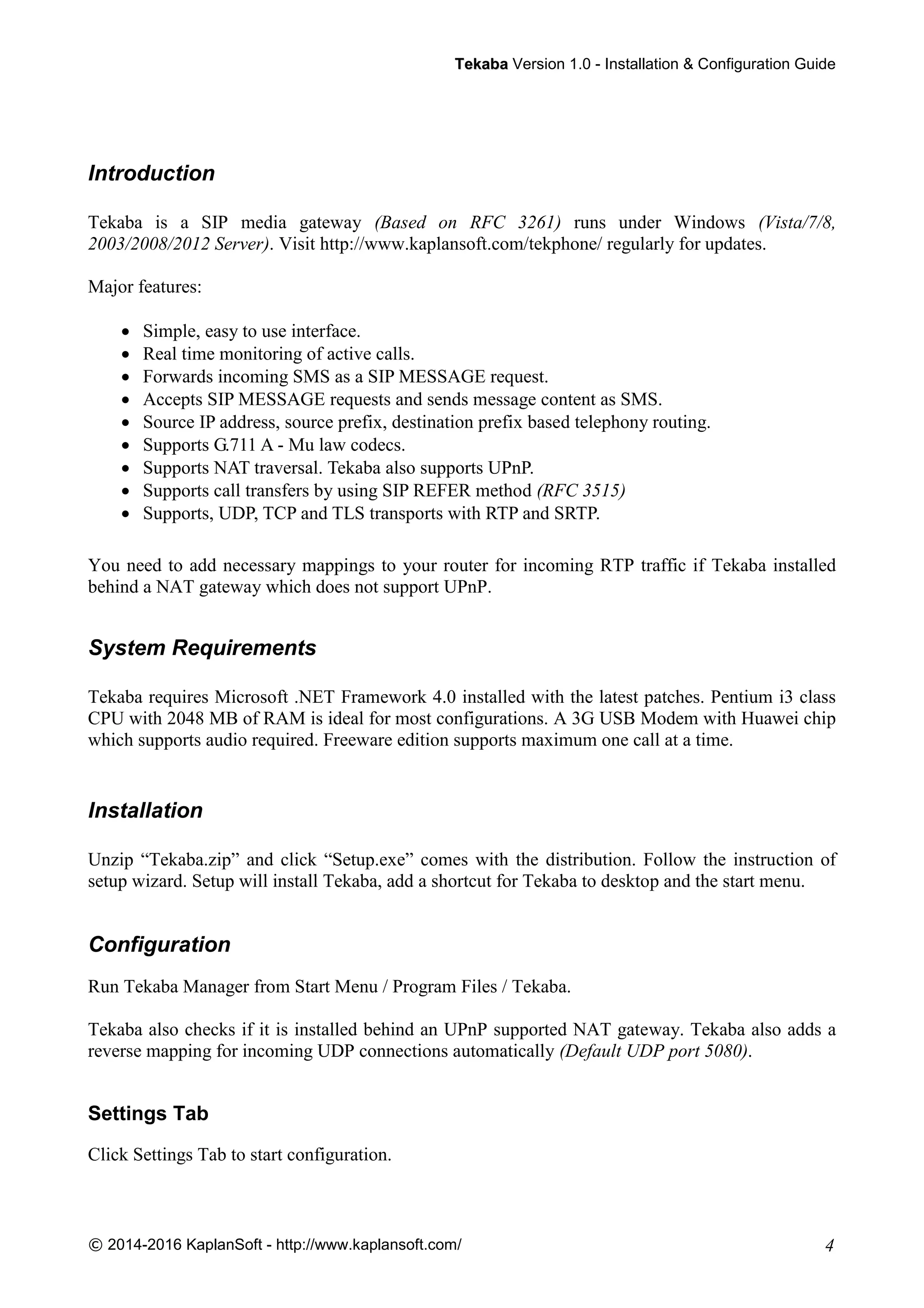 TTeekkaabbaa Version 1.0 - Installation & Configuration Guide
© 2014-2016 KaplanSoft - http://www.kaplansoft.com/ 4
Introduction
Tekaba is a SIP media gateway (Based on RFC 3261) runs under Windows (Vista/7/8,
2003/2008/2012 Server). Visit http://www.kaplansoft.com/tekphone/ regularly for updates.
Major features:
 Simple, easy to use interface.
 Real time monitoring of active calls.
 Forwards incoming SMS as a SIP MESSAGE request.
 Accepts SIP MESSAGE requests and sends message content as SMS.
 Source IP address, source prefix, destination prefix based telephony routing.
 Supports G.711 A - Mu law codecs.
 Supports NAT traversal. Tekaba also supports UPnP.
 Supports call transfers by using SIP REFER method (RFC 3515)
 Supports, UDP, TCP and TLS transports with RTP and SRTP.
You need to add necessary mappings to your router for incoming RTP traffic if Tekaba installed
behind a NAT gateway which does not support UPnP.
System Requirements
Tekaba requires Microsoft .NET Framework 4.0 installed with the latest patches. Pentium i3 class
CPU with 2048 MB of RAM is ideal for most configurations. A 3G USB Modem with Huawei chip
which supports audio required. Freeware edition supports maximum one call at a time.
Installation
Unzip “Tekaba.zip” and click “Setup.exe” comes with the distribution. Follow the instruction of
setup wizard. Setup will install Tekaba, add a shortcut for Tekaba to desktop and the start menu.
Configuration
Run Tekaba Manager from Start Menu / Program Files / Tekaba.
Tekaba also checks if it is installed behind an UPnP supported NAT gateway. Tekaba also adds a
reverse mapping for incoming UDP connections automatically (Default UDP port 5080).
Settings Tab
Click Settings Tab to start configuration.
 
