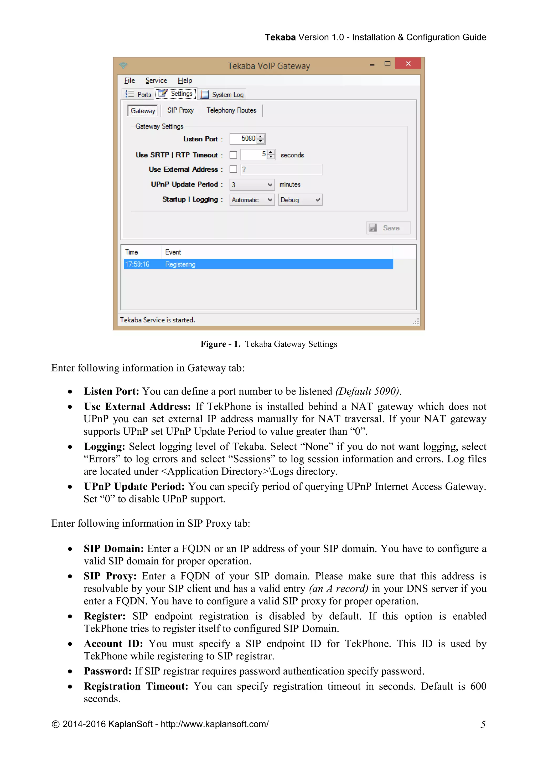 TTeekkaabbaa Version 1.0 - Installation & Configuration Guide
© 2014-2016 KaplanSoft - http://www.kaplansoft.com/ 5
Figure - 1. Tekaba Gateway Settings
Enter following information in Gateway tab:
 Listen Port: You can define a port number to be listened (Default 5090).
 Use External Address: If TekPhone is installed behind a NAT gateway which does not
UPnP you can set external IP address manually for NAT traversal. If your NAT gateway
supports UPnP set UPnP Update Period to value greater than “0”.
 Logging: Select logging level of Tekaba. Select “None” if you do not want logging, select
“Errors” to log errors and select “Sessions” to log session information and errors. Log files
are located under <Application Directory>Logs directory.
 UPnP Update Period: You can specify period of querying UPnP Internet Access Gateway.
Set “0” to disable UPnP support.
Enter following information in SIP Proxy tab:
 SIP Domain: Enter a FQDN or an IP address of your SIP domain. You have to configure a
valid SIP domain for proper operation.
 SIP Proxy: Enter a FQDN of your SIP domain. Please make sure that this address is
resolvable by your SIP client and has a valid entry (an A record) in your DNS server if you
enter a FQDN. You have to configure a valid SIP proxy for proper operation.
 Register: SIP endpoint registration is disabled by default. If this option is enabled
TekPhone tries to register itself to configured SIP Domain.
 Account ID: You must specify a SIP endpoint ID for TekPhone. This ID is used by
TekPhone while registering to SIP registrar.
 Password: If SIP registrar requires password authentication specify password.
 Registration Timeout: You can specify registration timeout in seconds. Default is 600
seconds.
 