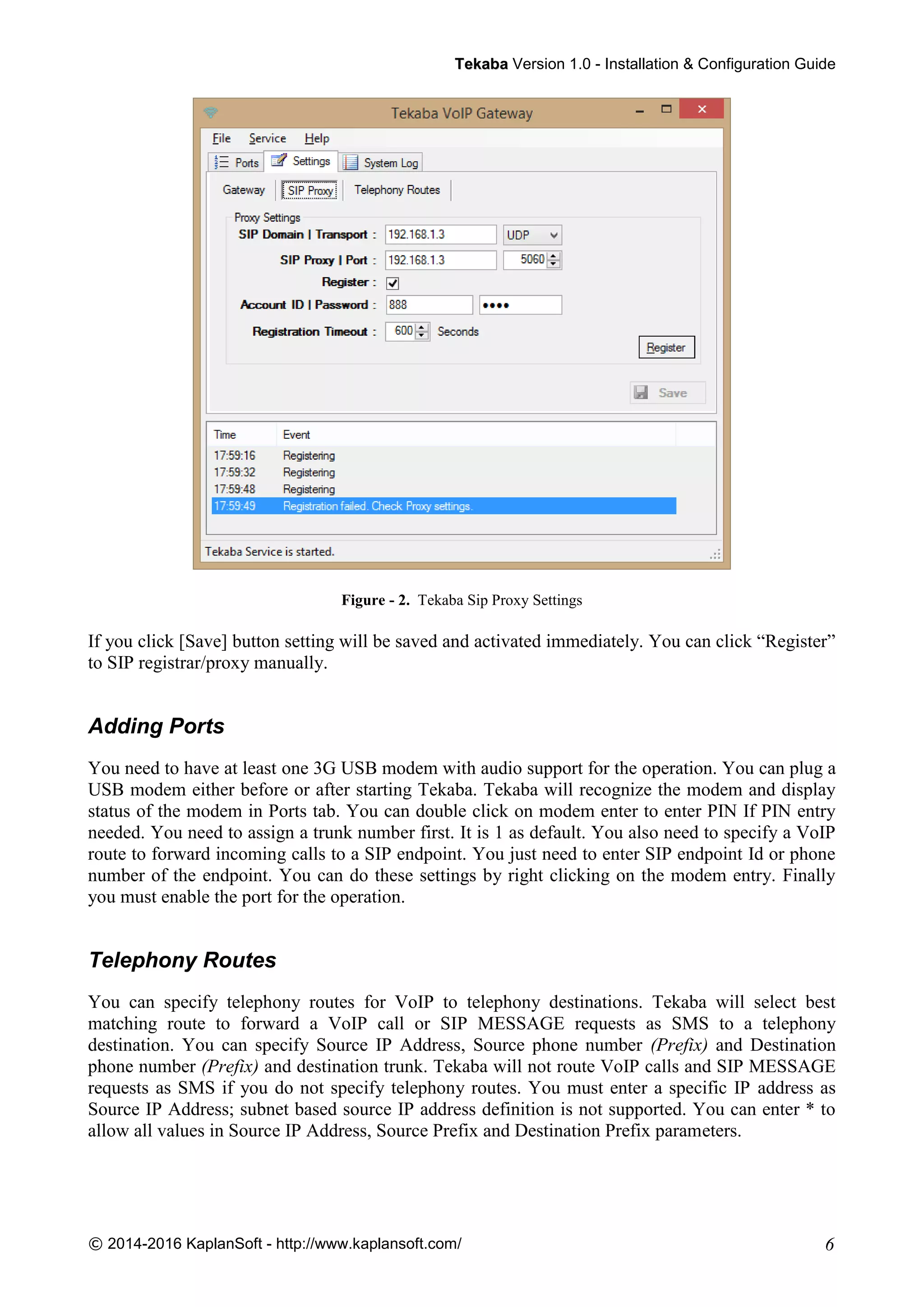 TTeekkaabbaa Version 1.0 - Installation & Configuration Guide
© 2014-2016 KaplanSoft - http://www.kaplansoft.com/ 6
Figure - 2. Tekaba Sip Proxy Settings
If you click [Save] button setting will be saved and activated immediately. You can click “Register”
to SIP registrar/proxy manually.
Adding Ports
You need to have at least one 3G USB modem with audio support for the operation. You can plug a
USB modem either before or after starting Tekaba. Tekaba will recognize the modem and display
status of the modem in Ports tab. You can double click on modem enter to enter PIN If PIN entry
needed. You need to assign a trunk number first. It is 1 as default. You also need to specify a VoIP
route to forward incoming calls to a SIP endpoint. You just need to enter SIP endpoint Id or phone
number of the endpoint. You can do these settings by right clicking on the modem entry. Finally
you must enable the port for the operation.
Telephony Routes
You can specify telephony routes for VoIP to telephony destinations. Tekaba will select best
matching route to forward a VoIP call or SIP MESSAGE requests as SMS to a telephony
destination. You can specify Source IP Address, Source phone number (Prefix) and Destination
phone number (Prefix) and destination trunk. Tekaba will not route VoIP calls and SIP MESSAGE
requests as SMS if you do not specify telephony routes. You must enter a specific IP address as
Source IP Address; subnet based source IP address definition is not supported. You can enter * to
allow all values in Source IP Address, Source Prefix and Destination Prefix parameters.
 