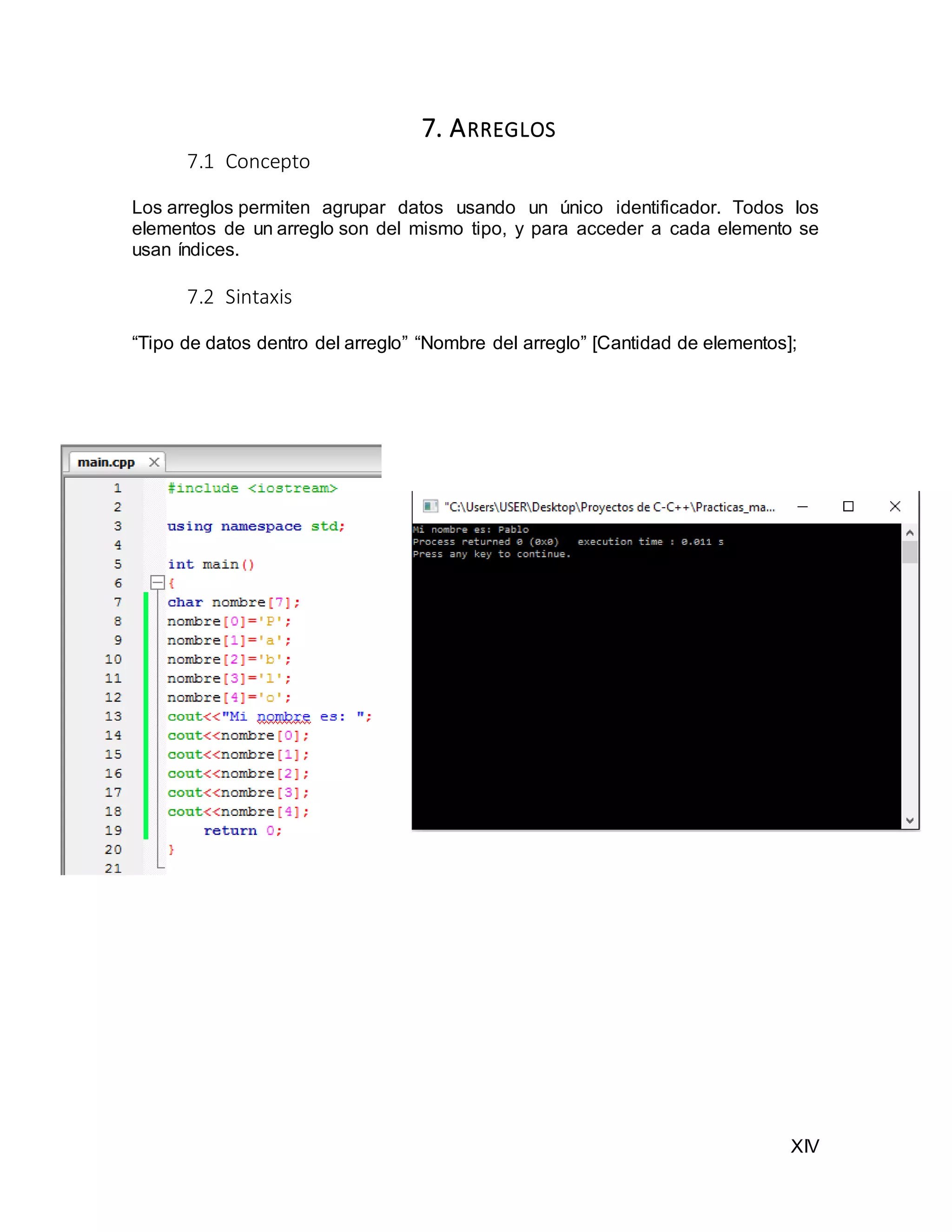 XIV
7. ARREGLOS
7.1 Concepto
Los arreglos permiten agrupar datos usando un único identificador. Todos los
elementos de un arreglo son del mismo tipo, y para acceder a cada elemento se
usan índices.
7.2 Sintaxis
“Tipo de datos dentro del arreglo” “Nombre del arreglo” [Cantidad de elementos];
 