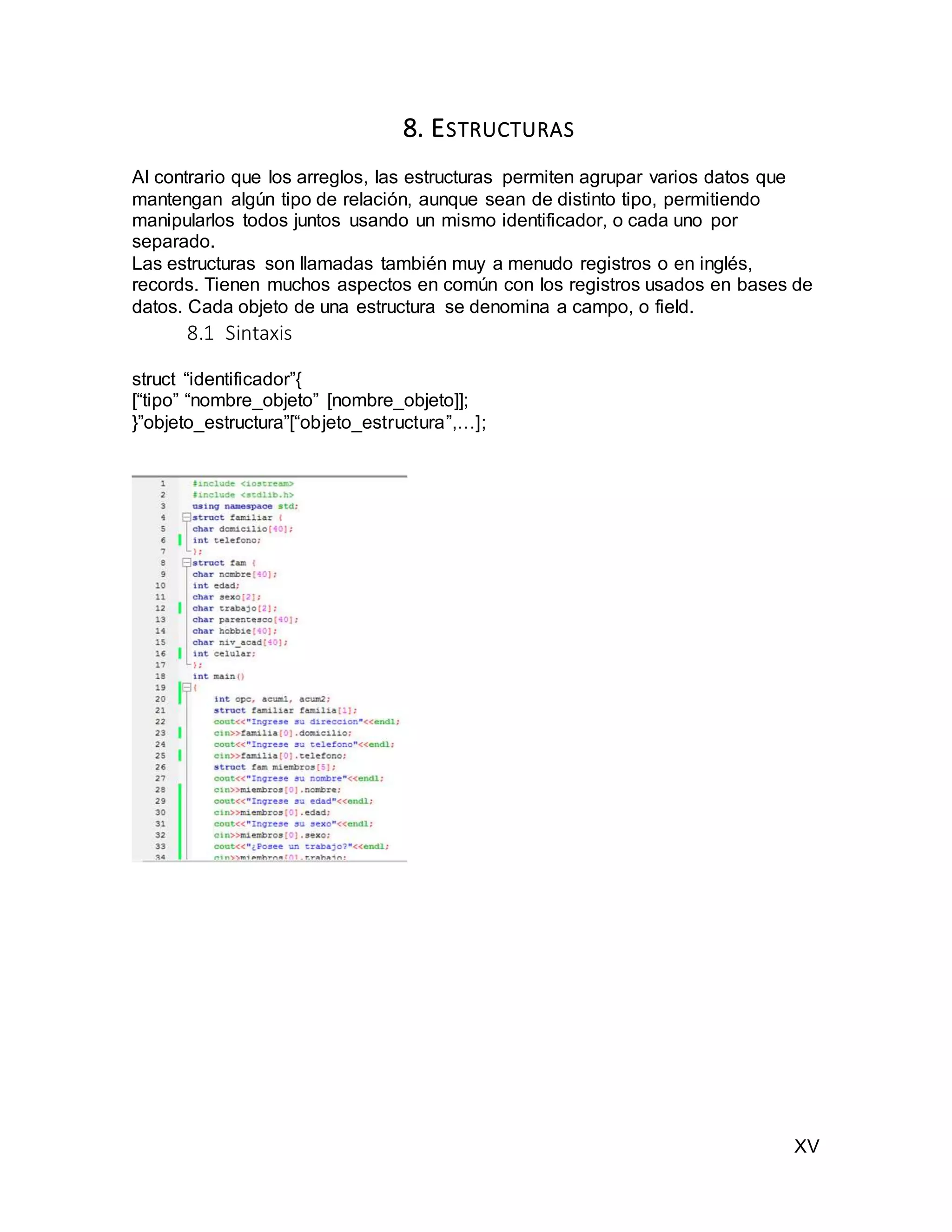 XV
8. ESTRUCTURAS
Al contrario que los arreglos, las estructuras permiten agrupar varios datos que
mantengan algún tipo de relación, aunque sean de distinto tipo, permitiendo
manipularlos todos juntos usando un mismo identificador, o cada uno por
separado.
Las estructuras son llamadas también muy a menudo registros o en inglés,
records. Tienen muchos aspectos en común con los registros usados en bases de
datos. Cada objeto de una estructura se denomina a campo, o field.
8.1 Sintaxis
struct “identificador”{
[“tipo” “nombre_objeto” [nombre_objeto]];
}”objeto_estructura”[“objeto_estructura”,…];
 