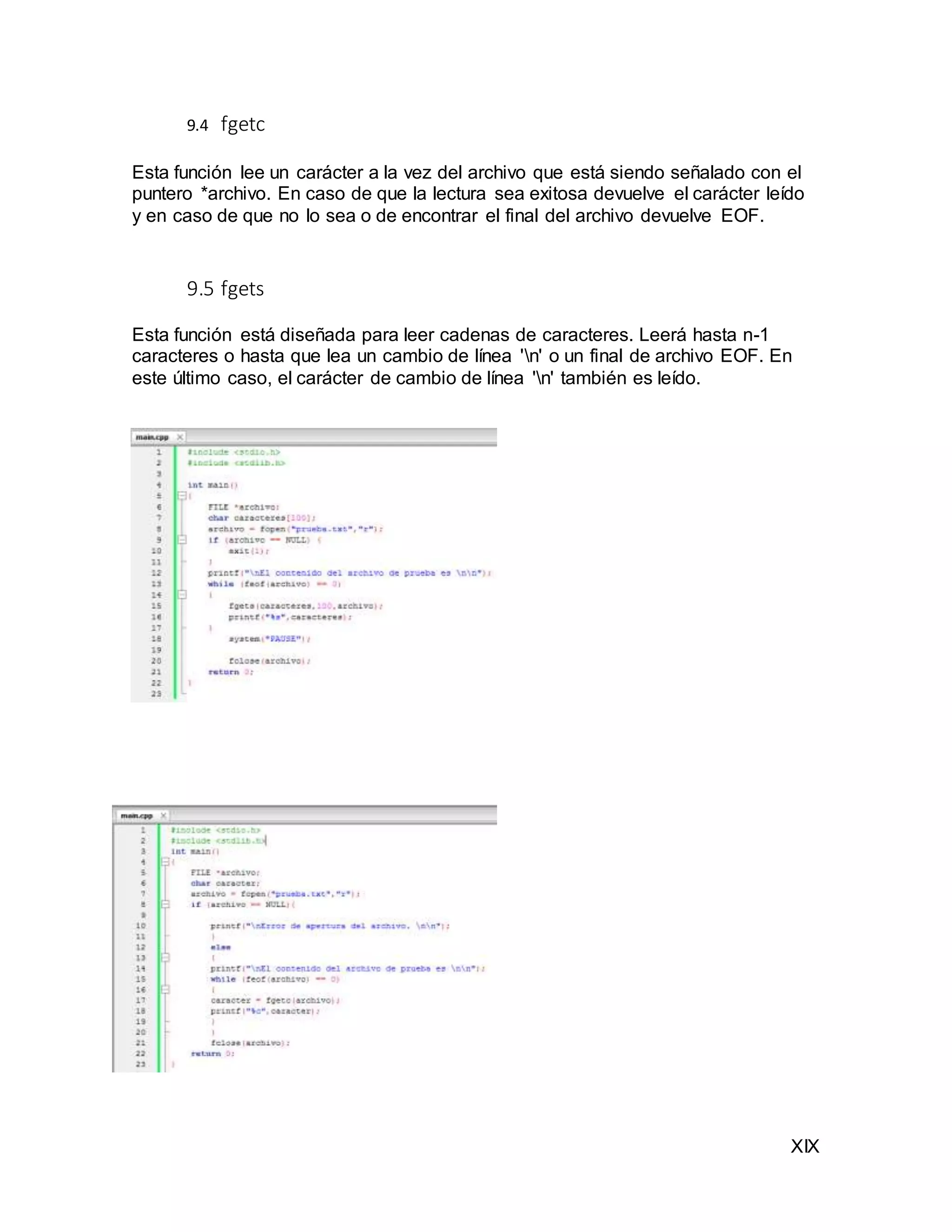XIX
9.4 fgetc
Esta función lee un carácter a la vez del archivo que está siendo señalado con el
puntero *archivo. En caso de que la lectura sea exitosa devuelve el carácter leído
y en caso de que no lo sea o de encontrar el final del archivo devuelve EOF.
9.5 fgets
Esta función está diseñada para leer cadenas de caracteres. Leerá hasta n-1
caracteres o hasta que lea un cambio de línea 'n' o un final de archivo EOF. En
este último caso, el carácter de cambio de línea 'n' también es leído.
 