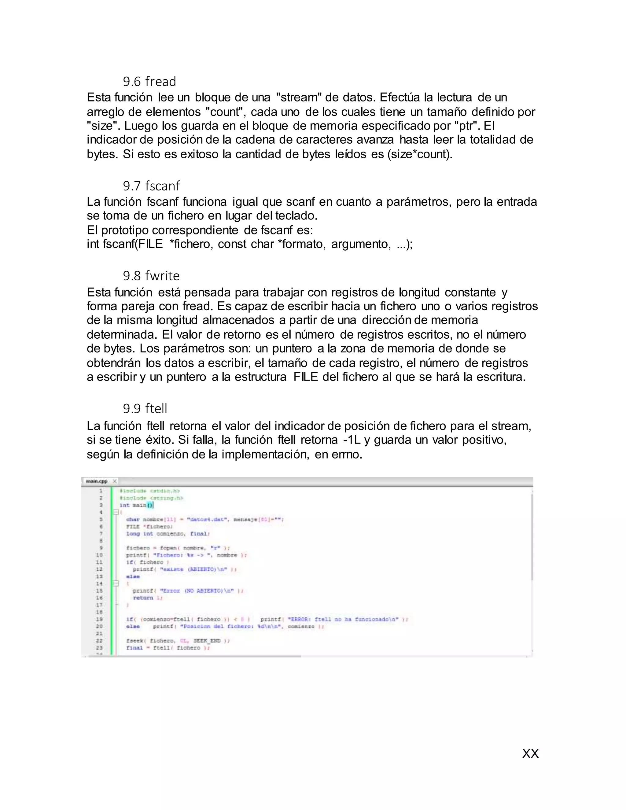 XX
9.6 fread
Esta función lee un bloque de una "stream" de datos. Efectúa la lectura de un
arreglo de elementos "count", cada uno de los cuales tiene un tamaño definido por
"size". Luego los guarda en el bloque de memoria especificado por "ptr". El
indicador de posición de la cadena de caracteres avanza hasta leer la totalidad de
bytes. Si esto es exitoso la cantidad de bytes leídos es (size*count).
9.7 fscanf
La función fscanf funciona igual que scanf en cuanto a parámetros, pero la entrada
se toma de un fichero en lugar del teclado.
El prototipo correspondiente de fscanf es:
int fscanf(FILE *fichero, const char *formato, argumento, ...);
9.8 fwrite
Esta función está pensada para trabajar con registros de longitud constante y
forma pareja con fread. Es capaz de escribir hacia un fichero uno o varios registros
de la misma longitud almacenados a partir de una dirección de memoria
determinada. El valor de retorno es el número de registros escritos, no el número
de bytes. Los parámetros son: un puntero a la zona de memoria de donde se
obtendrán los datos a escribir, el tamaño de cada registro, el número de registros
a escribir y un puntero a la estructura FILE del fichero al que se hará la escritura.
9.9 ftell
La función ftell retorna el valor del indicador de posición de fichero para el stream,
si se tiene éxito. Si falla, la función ftell retorna -1L y guarda un valor positivo,
según la definición de la implementación, en errno.
 