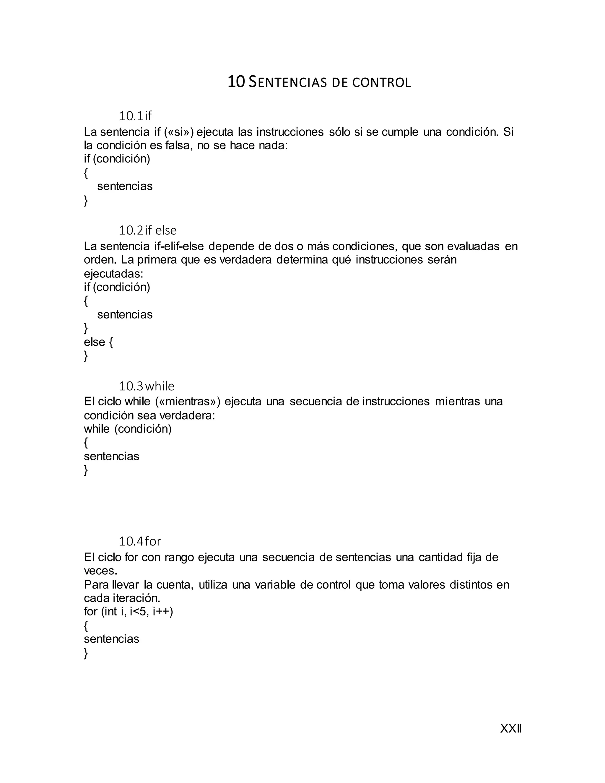 XXII
10 SENTENCIAS DE CONTROL
10.1if
La sentencia if («si») ejecuta las instrucciones sólo si se cumple una condición. Si
la condición es falsa, no se hace nada:
if (condición)
{
sentencias
}
10.2if else
La sentencia if-elif-else depende de dos o más condiciones, que son evaluadas en
orden. La primera que es verdadera determina qué instrucciones serán
ejecutadas:
if (condición)
{
sentencias
}
else {
}
10.3while
El ciclo while («mientras») ejecuta una secuencia de instrucciones mientras una
condición sea verdadera:
while (condición)
{
sentencias
}
10.4for
El ciclo for con rango ejecuta una secuencia de sentencias una cantidad fija de
veces.
Para llevar la cuenta, utiliza una variable de control que toma valores distintos en
cada iteración.
for (int i, i<5, i++)
{
sentencias
}
 