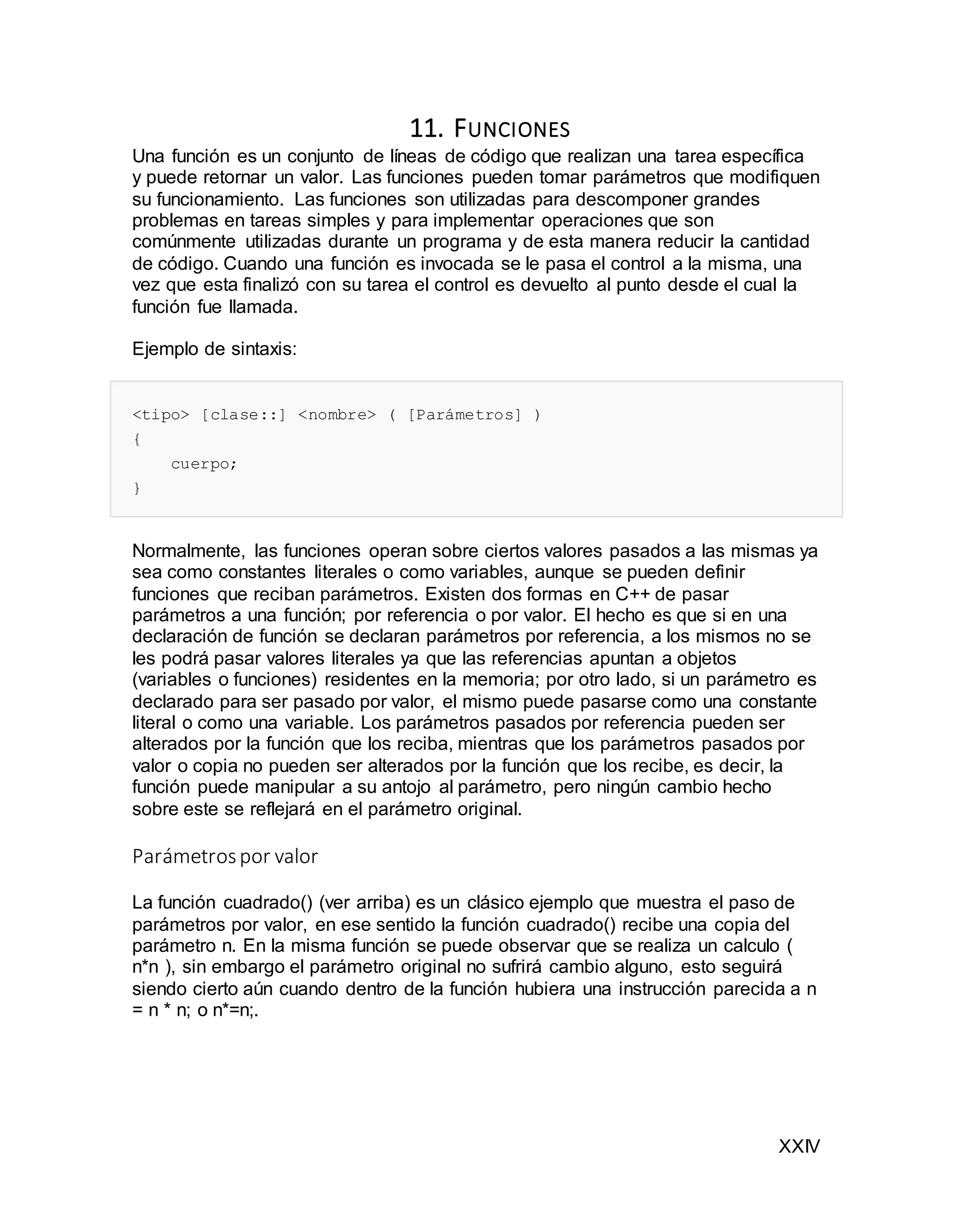 XXIV
11. FUNCIONES
Una función es un conjunto de líneas de código que realizan una tarea específica
y puede retornar un valor. Las funciones pueden tomar parámetros que modifiquen
su funcionamiento. Las funciones son utilizadas para descomponer grandes
problemas en tareas simples y para implementar operaciones que son
comúnmente utilizadas durante un programa y de esta manera reducir la cantidad
de código. Cuando una función es invocada se le pasa el control a la misma, una
vez que esta finalizó con su tarea el control es devuelto al punto desde el cual la
función fue llamada.
Ejemplo de sintaxis:
<tipo> [clase::] <nombre> ( [Parámetros] )
{
cuerpo;
}
Normalmente, las funciones operan sobre ciertos valores pasados a las mismas ya
sea como constantes literales o como variables, aunque se pueden definir
funciones que reciban parámetros. Existen dos formas en C++ de pasar
parámetros a una función; por referencia o por valor. El hecho es que si en una
declaración de función se declaran parámetros por referencia, a los mismos no se
les podrá pasar valores literales ya que las referencias apuntan a objetos
(variables o funciones) residentes en la memoria; por otro lado, si un parámetro es
declarado para ser pasado por valor, el mismo puede pasarse como una constante
literal o como una variable. Los parámetros pasados por referencia pueden ser
alterados por la función que los reciba, mientras que los parámetros pasados por
valor o copia no pueden ser alterados por la función que los recibe, es decir, la
función puede manipular a su antojo al parámetro, pero ningún cambio hecho
sobre este se reflejará en el parámetro original.
Parámetrospor valor
La función cuadrado() (ver arriba) es un clásico ejemplo que muestra el paso de
parámetros por valor, en ese sentido la función cuadrado() recibe una copia del
parámetro n. En la misma función se puede observar que se realiza un calculo (
n*n ), sin embargo el parámetro original no sufrirá cambio alguno, esto seguirá
siendo cierto aún cuando dentro de la función hubiera una instrucción parecida a n
= n * n; o n*=n;.
 