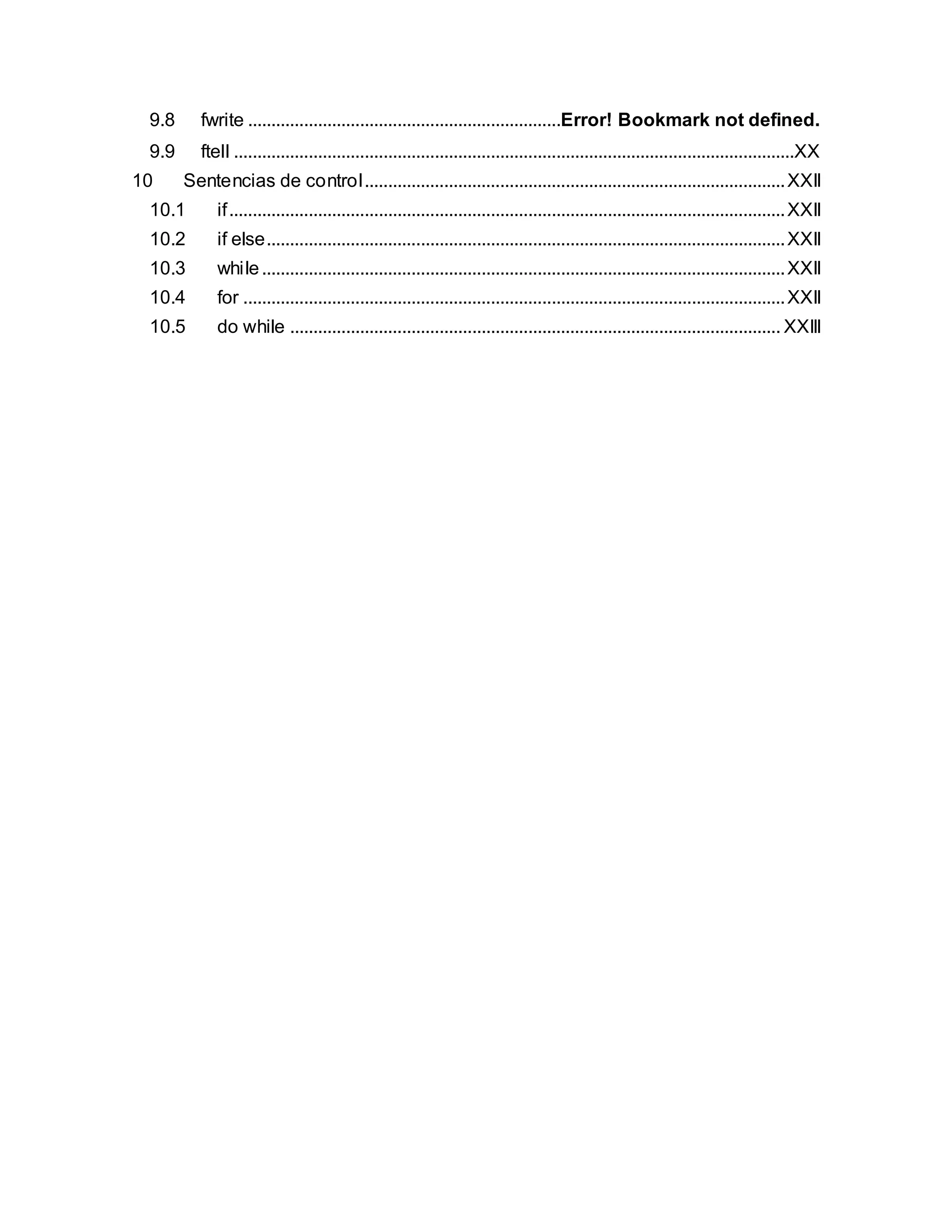 9.8 fwrite ...................................................................Error! Bookmark not defined.
9.9 ftell ........................................................................................................................XX
10 Sentencias de control..........................................................................................XXII
10.1 if.......................................................................................................................XXII
10.2 if else...............................................................................................................XXII
10.3 while................................................................................................................XXII
10.4 for ....................................................................................................................XXII
10.5 do while ......................................................................................................... XXIII
 