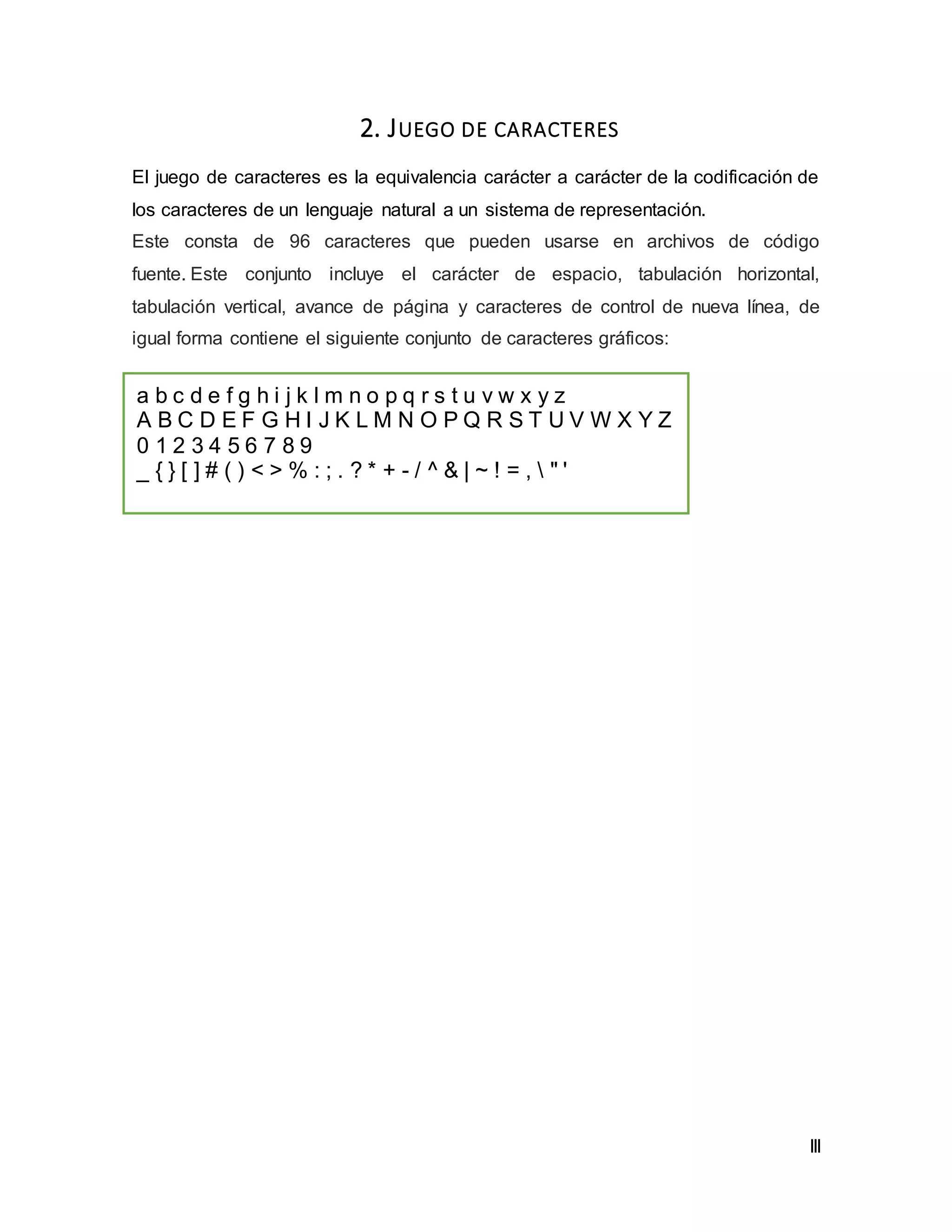 III
2. JUEGO DE CARACTERES
El juego de caracteres es la equivalencia carácter a carácter de la codificación de
los caracteres de un lenguaje natural a un sistema de representación.
Este consta de 96 caracteres que pueden usarse en archivos de código
fuente. Este conjunto incluye el carácter de espacio, tabulación horizontal,
tabulación vertical, avance de página y caracteres de control de nueva línea, de
igual forma contiene el siguiente conjunto de caracteres gráficos:
a b c d e f g h i j k l m n o p q r s t u v w x y z
A B C D E F G H I J K L M N O P Q R S T U V W X Y Z
0 1 2 3 4 5 6 7 8 9
_ { } [ ] # ( ) < > % : ; . ? * + - / ^ & | ~ ! = ,  " '
 