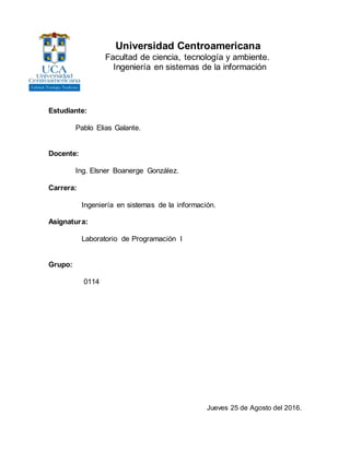 Universidad Centroamericana
Facultad de ciencia, tecnología y ambiente.
Ingeniería en sistemas de la información
Estudiante:
Pablo Elias Galante.
Docente:
Ing. Elsner Boanerge González.
Carrera:
Ingeniería en sistemas de la información.
Asignatura:
Laboratorio de Programación I
Grupo:
0114
Jueves 25 de Agosto del 2016.
 