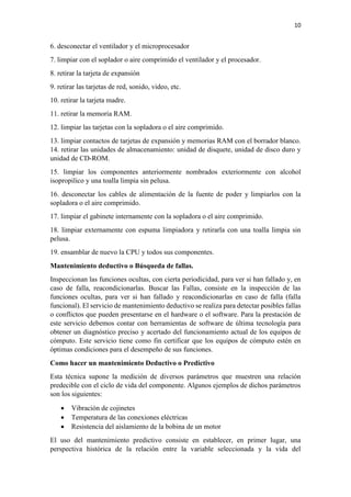 10
6. desconectar el ventilador y el microprocesador
7. limpiar con el soplador o aire comprimido el ventilador y el procesador.
8. retirar la tarjeta de expansión
9. retirar las tarjetas de red, sonido, video, etc.
10. retirar la tarjeta madre.
11. retirar la memoria RAM.
12. limpiar las tarjetas con la sopladora o el aire comprimido.
13. limpiar contactos de tarjetas de expansión y memorias RAM con el borrador blanco.
14. retirar las unidades de almacenamiento: unidad de disquete, unidad de disco duro y
unidad de CD-ROM.
15. limpiar los componentes anteriormente nombrados exteriormente con alcohol
isopropilico y una toalla limpia sin pelusa.
16. desconectar los cables de alimentación de la fuente de poder y limpiarlos con la
sopladora o el aire comprimido.
17. limpiar el gabinete internamente con la sopladora o el aire comprimido.
18. limpiar externamente con espuma limpiadora y retirarla con una toalla limpia sin
pelusa.
19. ensamblar de nuevo la CPU y todos sus componentes.
Mantenimiento deductivo o Búsqueda de fallas.
Inspeccionan las funciones ocultas, con cierta periodicidad, para ver si han fallado y, en
caso de falla, reacondicionarlas. Buscar las Fallas, consiste en la inspección de las
funciones ocultas, para ver si han fallado y reacondicionarlas en caso de falla (falla
funcional). El servicio de mantenimiento deductivo se realiza para detectar posibles fallas
o conflictos que pueden presentarse en el hardware o el software. Para la prestación de
este servicio debemos contar con herramientas de software de última tecnología para
obtener un diagnóstico preciso y acertado del funcionamiento actual de los equipos de
cómputo. Este servicio tiene como fin certificar que los equipos de cómputo estén en
óptimas condiciones para el desempeño de sus funciones.
Como hacer un mantenimiento Deductivo o Predictivo
Esta técnica supone la medición de diversos parámetros que muestren una relación
predecible con el ciclo de vida del componente. Algunos ejemplos de dichos parámetros
son los siguientes:
 Vibración de cojinetes
 Temperatura de las conexiones eléctricas
 Resistencia del aislamiento de la bobina de un motor
El uso del mantenimiento predictivo consiste en establecer, en primer lugar, una
perspectiva histórica de la relación entre la variable seleccionada y la vida del
 