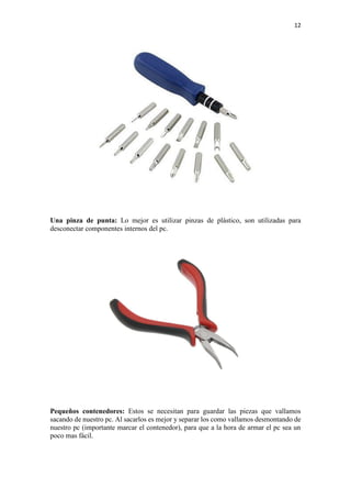 12
Una pinza de punta: Lo mejor es utilizar pinzas de plástico, son utilizadas para
desconectar componentes internos del pc.
Pequeños contenedores: Estos se necesitan para guardar las piezas que vallamos
sacando de nuestro pc. Al sacarlos es mejor y separar los como vallamos desmontando de
nuestro pc (importante marcar el contenedor), para que a la hora de armar el pc sea un
poco mas fácil.
 