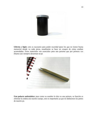 13
Libreta y lápiz: esto es necesario para poder recordad (para los que no tienen buena
memoria) donde va cada pieza, usualmente se hace un croquis de cómo estaban
acomodadas. Estos materiales son esenciales para una persona que por primera vez
(bueno casi siempre) desarman un pc
Una pulsera antiestática: pues como su nombre lo dice es una pulsera, su función es
eliminar la estática de nuestro cuerpo, esto es importante ya que no dañaremos las partes
de nuestro pc.
 