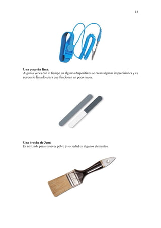 14
Una pequeña lima:
Algunas veces con el tiempo en algunos dispositivos se crean algunas imprecisiones y es
necesario limarlos para que funcionen un poco mejor.
Una brocha de 3cm:
Es utilizada para remover polvo y suciedad en algunos elementos.
 