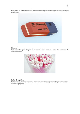 15
Una goma de borrar: esta suele utilizarse para limpiar las tarjetas por ser suave hace que
no las dañe.
Hisopos:
Son utilizados para limpiar componentes muy sensibles como las unidades de
almacenamiento.
Paños de algodón:
Son utilizados para remover polvo o aplicar las sustancias químicas limpiadoras como el
alcohol isopropilico
 