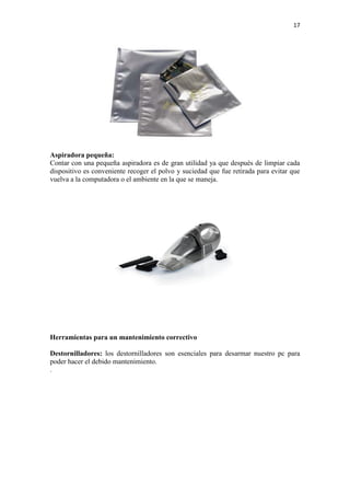 17
Aspiradora pequeña:
Contar con una pequeña aspiradora es de gran utilidad ya que después de limpiar cada
dispositivo es conveniente recoger el polvo y suciedad que fue retirada para evitar que
vuelva a la computadora o el ambiente en la que se maneja.
Herramientas para un mantenimiento correctivo
Destornilladores: los destornilladores son esenciales para desarmar nuestro pc para
poder hacer el debido mantenimiento.
.
 