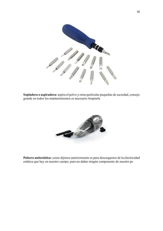 18
Sopladora o aspiradora: aspira el polvo y otras partículas pequeñas de suciedad, consejo
grande en todos los mantenimientos es necesario limpiarla
Pulsera antiestática: como dijimos anteriormente es para descargarnos de la electricidad
estática que hay en nuestro cuerpo, para no dañar ningún componente de nuestro pc
 