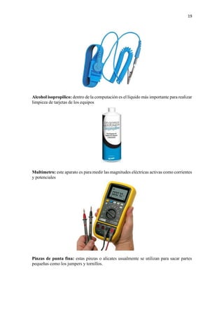 19
Alcohol isopropilico: dentro de la computación es el líquido más importante para realizar
limpieza de tarjetas de los equipos
Multímetro: este aparato es para medir las magnitudes eléctricas activas como corrientes
y potenciales
Pinzas de punta fina: estas pinzas o alicates usualmente se utilizan para sacar partes
pequeñas como los jumpers y tornillos.
 