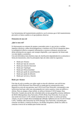 21
Las herramientas del mantenimiento predictivo son la mismas que el del mantenimiento
preventivo el único cambio es el que podemos observar.
Elementos de una red
¿Qué es una red?
Es básicamente un conjunto de equipos conectados entre sí, que envían y reciben
impulsos eléctricos, ondas electromagnéticas o similares con el fin de transportar datos.
La utilidad de la Red es compartir información y recursos a distancia, procurar que
dicha información sea segura, esté siempre disponible, y por supuesto, de forma cada
vez más rápida y económica.
Una red informática tiene distintos tipos de clasificación dependiendo de su estructura o
forma de transmisión, entre los principales tipos de redes están los siguientes:
 Redes por Alcance
 Redes por tipo de conexión
 Redes por relación funcional
 Redes por Topología
 Redes por Direccionalidad
 Redes por grado de autentificación
 Redes por grado de difusión
 Redes por servicio y función
Redes por Alcance
Este tipo de red se nombra con siglas según su área de cobertura: una red de área
personal o PAN (Personal Área Network) es usada para la comunicación entre
dispositivos cerca de una persona; una LAN (Local Área Network), corresponde a una
red de área local que cubre una zona pequeña con varios usuarios, como un edificio u
oficina. Para un campus o base militar, se utiliza el término CAN (Campus Área
Network). Cuando una red de alta velocidad cubre un área geográfica extensa, hablamos
de MAN (Metropolitan Área Network) o WAN (Wide Área Network). En el caso de
una red de área local o LAN, donde la distribución de los datos se realiza de forma
virtual y no por la simple direccionalidad del cableado, hablamos de una VLAN (Virtual
LAN). También cabe mencionar las SAN (Storage Área Network), concebida para
conectar servidores y matrices de discos y las Redes Irregulares, donde los cables se
conectan a través de un módem para formar una red.
 