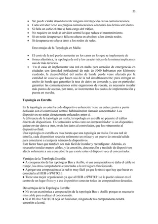 23
 No puede existir absolutamente ninguna interrupción en las comunicaciones.
 Cada servidor tiene sus propias comunicaciones con todos los demás servidores.
 Si falla un cable el otro se hará cargo del tráfico.
 No requiere un nodo o servidor central lo que reduce el mantenimiento.
 Si un nodo desaparece o falla no afecta en absoluto a los demás nodos.
 Si desaparece no afecta tanto a los nodos de redes.
Desventajas de la Topología en Malla:
 El costo de la red puede aumentar en los casos en los que se implemente de
 forma alámbrica, la topología de red y las características de la misma implican en
uso de más recursos.
 ·En el caso de implementar una red en malla para atención de emergencias en
ciudades con densidad poblacional de más de 5000 habitantes por kilómetro
cuadrado, la disponibilidad del ancho de banda puede verse afectada por la
cantidad de usuarios que hacen uso de la red simultáneamente; para entregar un
ancho de banda que garantice la tasa de datos en demanda y, que en particular,
garantice las comunicaciones entre organismos de rescate, es necesario instalar
más puntos de acceso, por tanto, se incrementan los costos de implementación y
puesta en marcha.
Topología en Estrella
En la topología en estrella cada dispositivo solamente tiene un enlace punto a punto
dedicado con el controlador central, habitualmente llamado concentrador. Los
dispositivos no están directamente enlazados entre sí.
A diferencia de la topología en malla, la topología en estrella no permite el tráfico
directo de dispositivos. El controlador actúa como un intercambiador: si un dispositivo
quiere enviar datos a otro, envía los datos al controlador, que los retransmite al
dispositivo final.
Una topología en estrella es más barata que una topología en malla. En una red de
estrella, cada dispositivo necesita solamente un enlace y un puerto de entrada/salida
para conectarse a cualquier número de dispositivos.
Este factor hace que también sea más fácil de instalar y reconfigurar. Además, es
necesario instalar menos cables, y la conexión, desconexión y traslado de dispositivos
afecta solamente a una conexión: la que existe entre el dispositivo y el concentrador.
Ventajas de la Topología Estrella:
● A comparación de las topologías Bus y Anillo, si una computadora se daña el cable se
rompe, las otras computadoras conectadas a la red siguen funcionando.
● Agregar una computadora a la red es muy fácil ya que lo único que hay que hacer es
conectarla al HUB o SWITCH.
● Tiene una mejor organización ya que al HUB o SWITCH se lo puede colocar en el
centro de un lugar físico y a ese dispositivo conectar todas las computadoras deseadas.
Desventajas de la Topología Estrella:
● No es tan económica a comparación de la topología Bus o Anillo porque es necesario
más cable para realizar el conexionado.
● Si el HUB o SWITCH deja de funcionar, ninguna de las computadoras tendrá
conexión a la red.
 