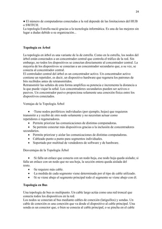 24
● El número de computadoras conectadas a la red depende de las limitaciones del HUB
o SWITCH.
La topología Estrella nació gracias a la tecnología informática. Es una de las mejores sin
lugar a dudas debido a su organización...
Topología en Árbol
La topología en árbol es una variante de la de estrella. Como en la estrella, los nodos del
árbol están conectados a un concentrador central que controla el tráfico de la red. Sin
embargo, no todos los dispositivos se conectan directamente al concentrador central. La
mayoría de los dispositivos se conectan a un concentrador secundario que, a su vez, se
conecta al concentrador central.
El controlador central del árbol es un concentrador activo. Un concentrador activo
contiene un repetidor, es decir, un dispositivo hardware que regenera los patrones de
bits recibidos antes de retransmitidos.
Retransmitir las señales de esta forma amplifica su potencia e incrementa la distancia a
la que puede viajar la señal. Los concentradores secundarios pueden ser activos o
pasivos. Un concentrador pasivo proporciona solamente una conexión fisica entre los
dispositivos conectados.
Ventajas de la Topología Árbol
 ·Tiene nodos periféricos individuales (por ejemplo, hojas) que requieren
transmitir a y recibir de otro nodo solamente y no necesitan actuar como
repetidores o regeneradores.
 Permite priorizar las comunicaciones de distintas computadoras.
 Se permite conectar más dispositivos gracias a la inclusión de concentradores
secundarios.
 Permite priorizar y aislar las comunicaciones de distintas computadoras.
 Cableado punto a punto para segmentos individuales.
 Soportado por multitud de vendedores de software y de hardware.
Desventajas de la Topología Árbol
 ·Si falla un enlace que conecta con un nodo hoja, ese nodo hoja queda aislado; si
falla un enlace con un nodo que no sea hoja, la sección entera queda aislada del
resto.
 ·Se requiere más cable.
 ·La medida de cada segmento viene determinada por el tipo de cable utilizado.
 ·Si se viene abajo el segmento principal todo el segmento se viene abajo con él.
Topología en Bus
Una topología de bus es multipunto. Un cable largo actúa como una red troncal que
conecta todos los dispositivos en la red.
Los nodos se conectan al bus mediante cables de conexión (latiguillos) y sondas. Un
cable de conexión es una conexión que va desde el dispositivo al cable principal. Una
sonda es un conector que, o bien se conecta al cable principal, o se pincha en el cable
 